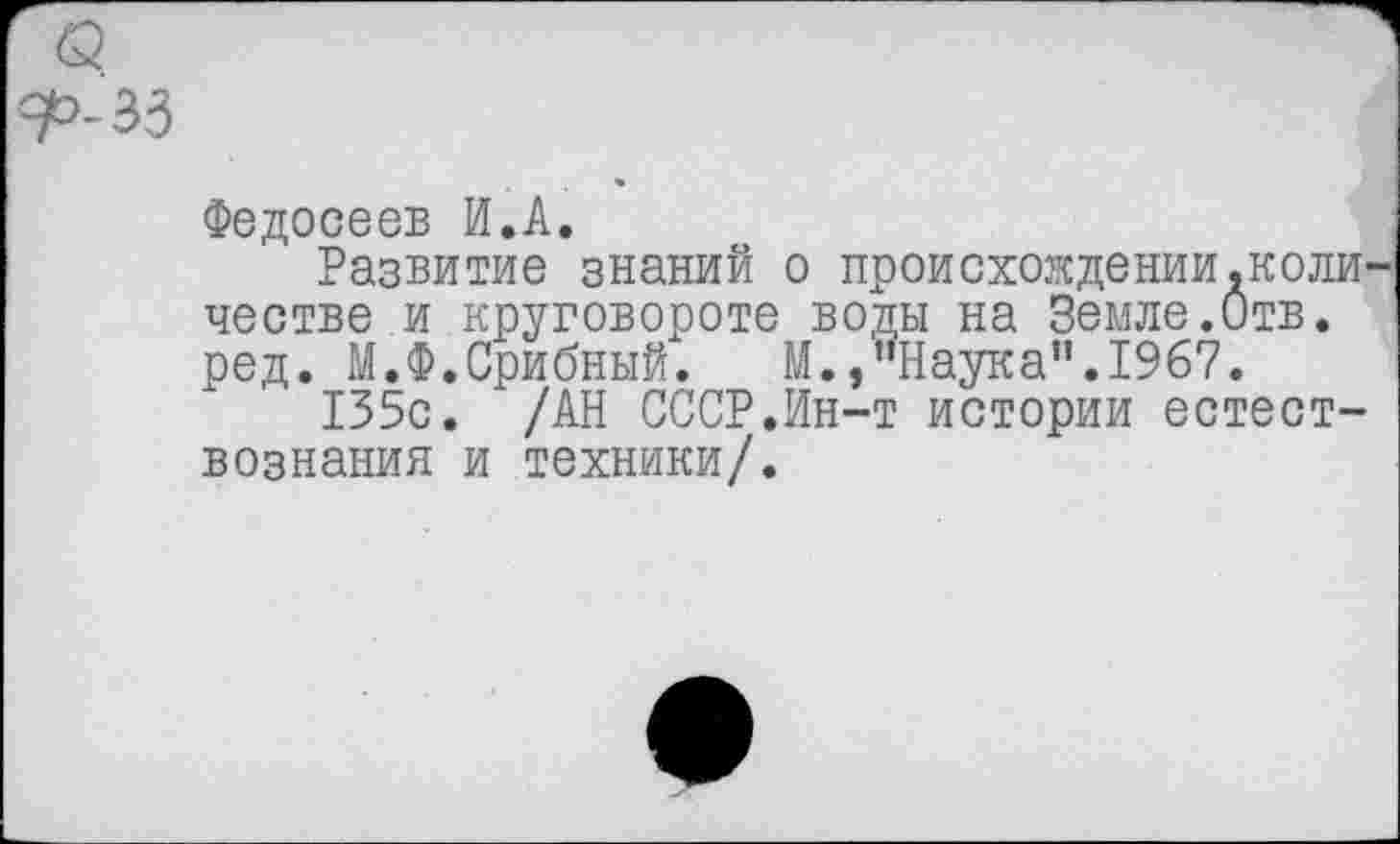 ﻿Федосеев И.А.
Развитие знаний о происхождении.коли честве и круговороте воды на Земле.Отв. ред. М.Ф.Срибный. М.,"Наука".1967.
135с. /АН СССР.Ин-т истории естествознания и техники/.